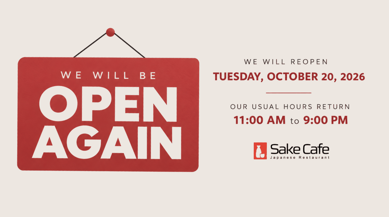 We will be open again. Sake Café reopens Tuesday, October 20, 2026 with usual hours, 11:00 AM to 9:00 PM.